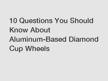 10 Questions You Should Know About Aluminum-Based Diamond Cup Wheels