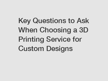 Key Questions to Ask When Choosing a 3D Printing Service for Custom Designs