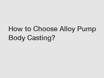 How to Choose Alloy Pump Body Casting?