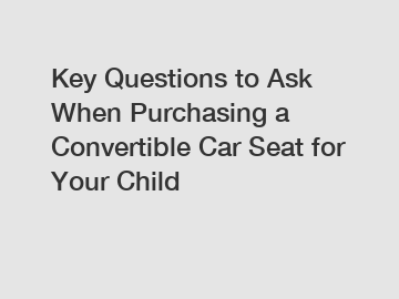 Key Questions to Ask When Purchasing a Convertible Car Seat for Your Child
