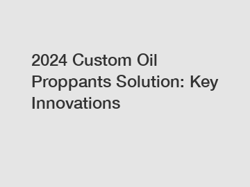 2024 Custom Oil Proppants Solution: Key Innovations