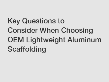 Key Questions to Consider When Choosing OEM Lightweight Aluminum Scaffolding