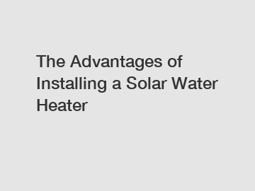 The Advantages of Installing a Solar Water Heater