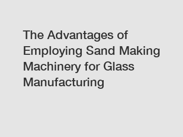 The Advantages of Employing Sand Making Machinery for Glass Manufacturing