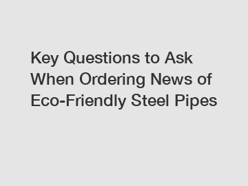 Key Questions to Ask When Ordering News of Eco-Friendly Steel Pipes