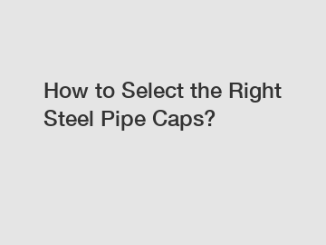 How to Select the Right Steel Pipe Caps?