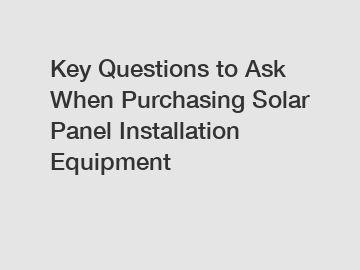 Key Questions to Ask When Purchasing Solar Panel Installation Equipment