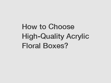 How to Choose High-Quality Acrylic Floral Boxes?