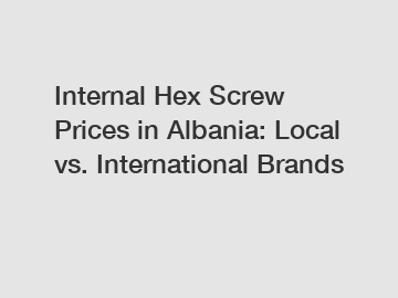 Internal Hex Screw Prices in Albania: Local vs. International Brands