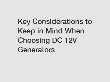 Key Considerations to Keep in Mind When Choosing DC 12V Generators