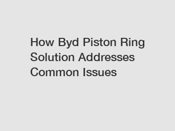 How Byd Piston Ring Solution Addresses Common Issues