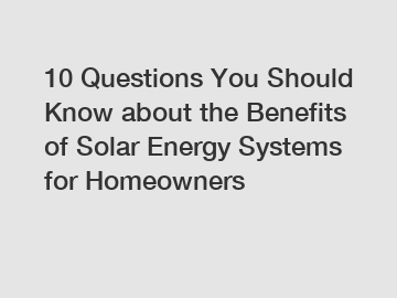 10 Questions You Should Know about the Benefits of Solar Energy Systems for Homeowners