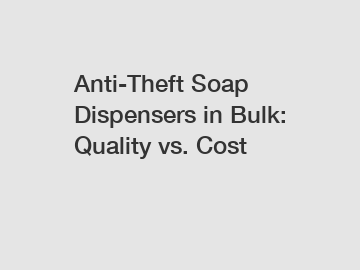 Anti-Theft Soap Dispensers in Bulk: Quality vs. Cost