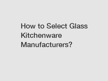 How to Select Glass Kitchenware Manufacturers?