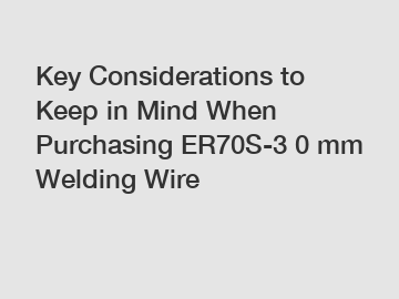 Key Considerations to Keep in Mind When Purchasing ER70S-3 0 mm Welding Wire