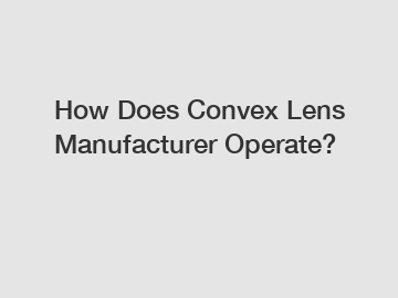 How Does Convex Lens Manufacturer Operate?