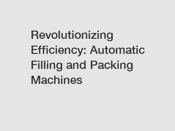 Revolutionizing Efficiency: Automatic Filling and Packing Machines