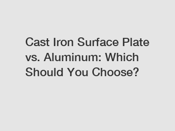 Cast Iron Surface Plate vs. Aluminum: Which Should You Choose?