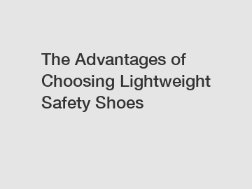 The Advantages of Choosing Lightweight Safety Shoes