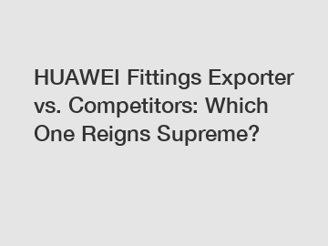 HUAWEI Fittings Exporter vs. Competitors: Which One Reigns Supreme?