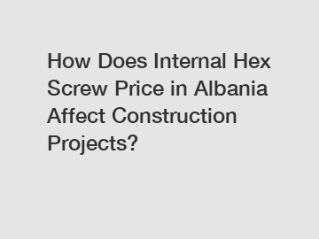 How Does Internal Hex Screw Price in Albania Affect Construction Projects?