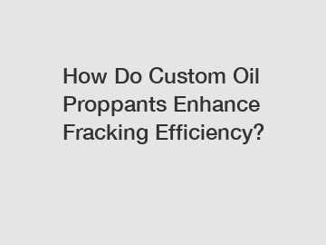 How Do Custom Oil Proppants Enhance Fracking Efficiency?