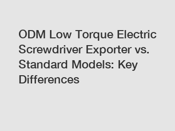 ODM Low Torque Electric Screwdriver Exporter vs. Standard Models: Key Differences