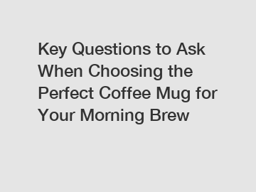 Key Questions to Ask When Choosing the Perfect Coffee Mug for Your Morning Brew