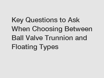 Key Questions to Ask When Choosing Between Ball Valve Trunnion and Floating Types