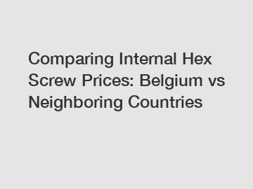 Comparing Internal Hex Screw Prices: Belgium vs Neighboring Countries