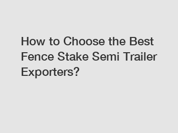 How to Choose the Best Fence Stake Semi Trailer Exporters?