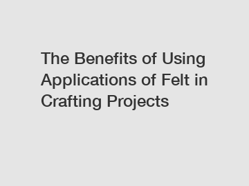 The Benefits of Using Applications of Felt in Crafting Projects