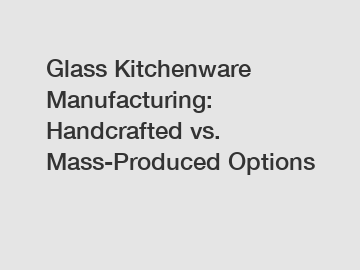 Glass Kitchenware Manufacturing: Handcrafted vs. Mass-Produced Options