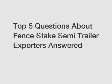 Top 5 Questions About Fence Stake Semi Trailer Exporters Answered