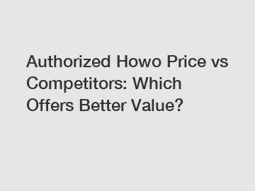 Authorized Howo Price vs Competitors: Which Offers Better Value?