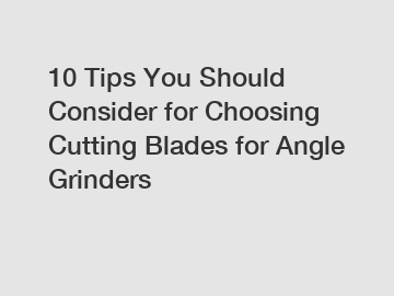 10 Tips You Should Consider for Choosing Cutting Blades for Angle Grinders