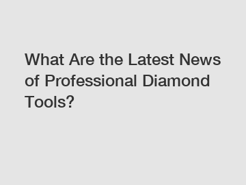 What Are the Latest News of Professional Diamond Tools?