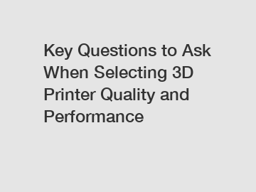 Key Questions to Ask When Selecting 3D Printer Quality and Performance