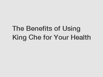 The Benefits of Using King Che for Your Health