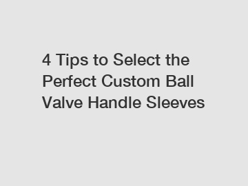 4 Tips to Select the Perfect Custom Ball Valve Handle Sleeves