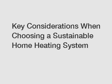 Key Considerations When Choosing a Sustainable Home Heating System