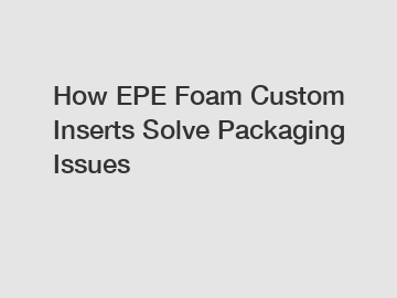 How EPE Foam Custom Inserts Solve Packaging Issues
