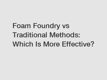 Foam Foundry vs Traditional Methods: Which Is More Effective?