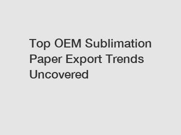 Top OEM Sublimation Paper Export Trends Uncovered