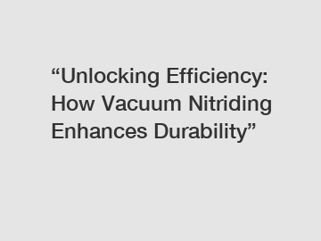 &ldquo;Unlocking Efficiency: How Vacuum Nitriding Enhances Durability&rdquo;