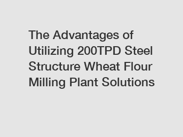 The Advantages of Utilizing 200TPD Steel Structure Wheat Flour Milling Plant Solutions