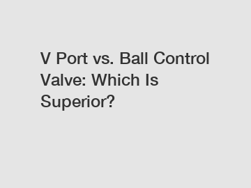 V Port vs. Ball Control Valve: Which Is Superior?