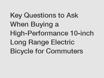 Key Questions to Ask When Buying a High-Performance 10-inch Long Range Electric Bicycle for Commuters