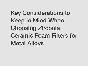 Key Considerations to Keep in Mind When Choosing Zirconia Ceramic Foam Filters for Metal Alloys