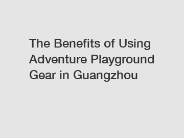 The Benefits of Using Adventure Playground Gear in Guangzhou